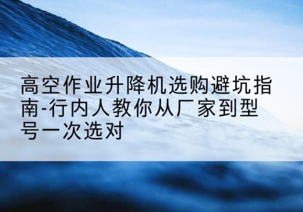 青州升降平台厂家-高空作业升降机选购避坑指南-行内人教你从厂家到型号一次选对