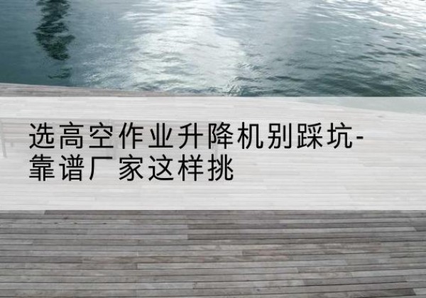 青州剪叉式升降机厂家-选高空作业升降机别踩坑-靠谱厂家这样挑