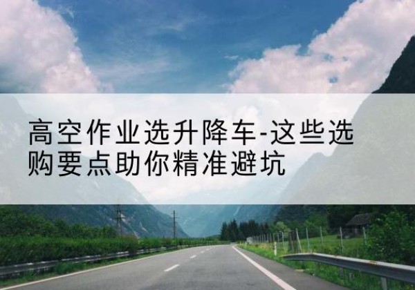 青州升降车厂家-高空作业选升降车-这些选购要点助你*避坑
