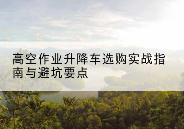青州升降车怎么选-高空作业升降车选购实战指南与避坑要点