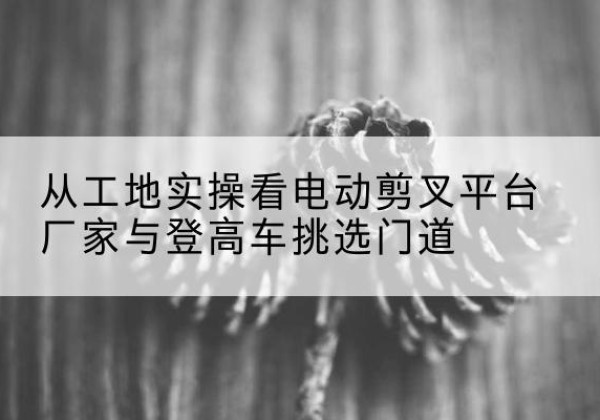 青州电动剪叉升降平台厂家-从工地实操看电动剪叉平台厂家与登高车挑选门道