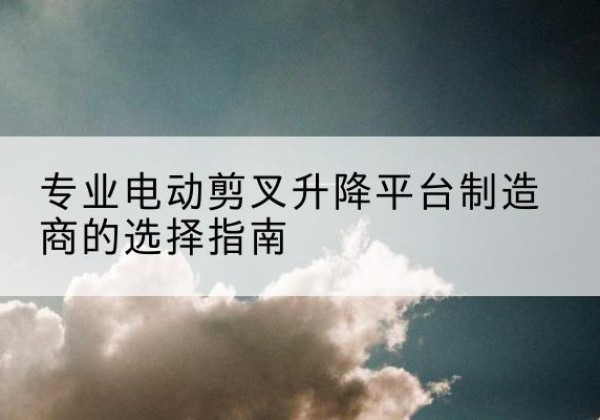 青州电动剪叉升降平台厂家-专业电动剪叉升降平台制造商的选择指南